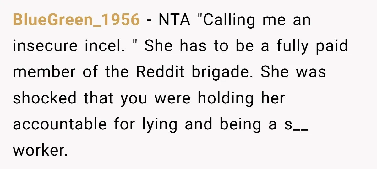 BlueGreen_1956 − NTA "Calling me an insecure incel. " She has to be a fully paid member of the Reddit brigade. She was shocked that you were holding her accountable...