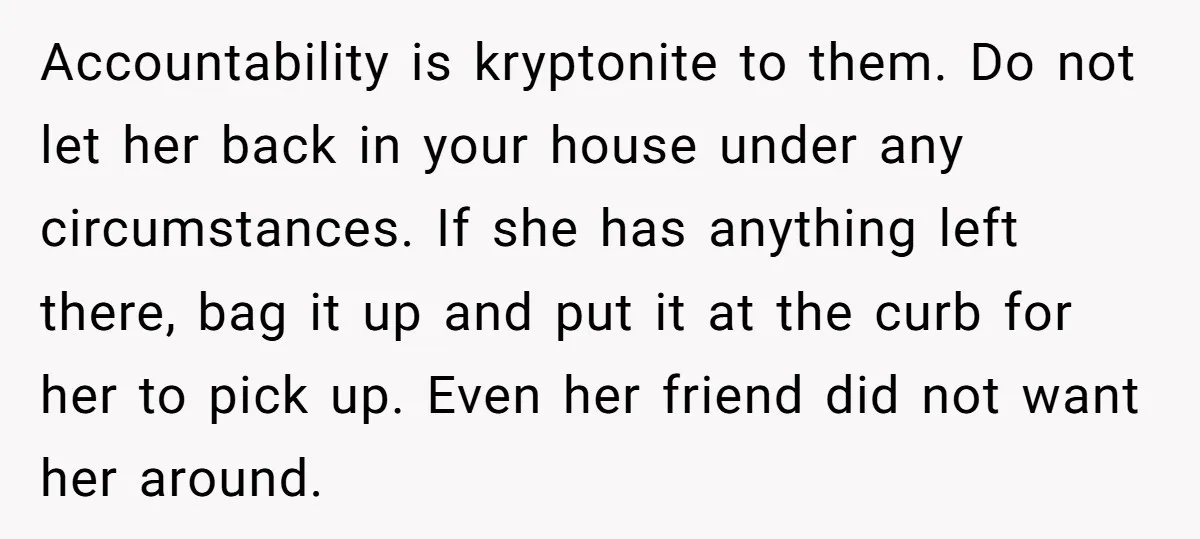 Accountability is kryptonite to them. Do not let her back in your house under any circumstances. If she has anything left there, bag it up and put it at the...