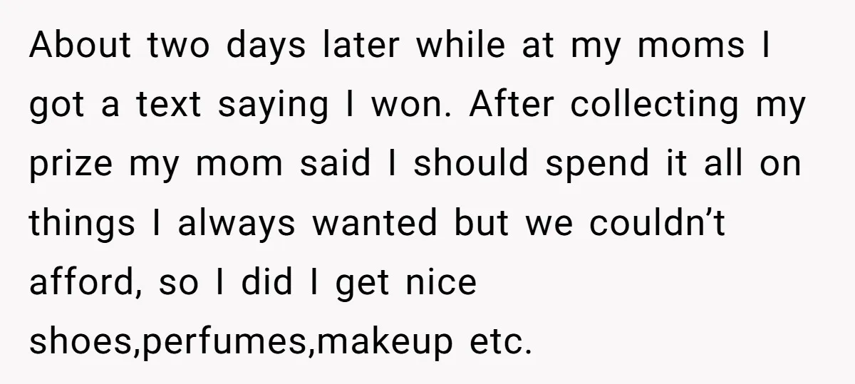 About two days later while at my moms I got a text saying I won. After collecting my prize my mom said I should spend it all on things I...