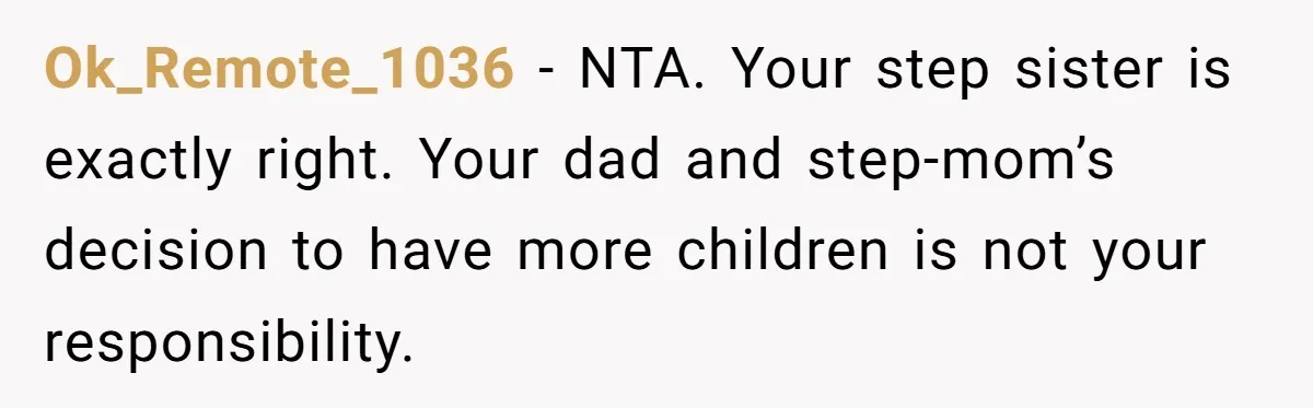 Ok_Remote_1036 − NTA. Your step sister is exactly right. Your dad and step-mom’s decision to have more children is not your responsibility.