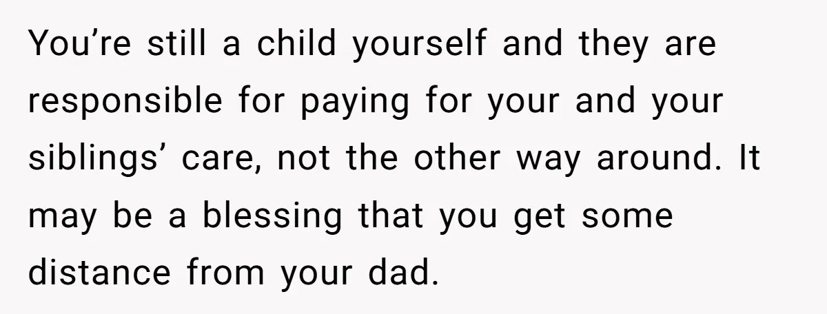 You’re still a child yourself and they are responsible for paying for your and your siblings’ care, not the other way around. It may be a blessing that you get...