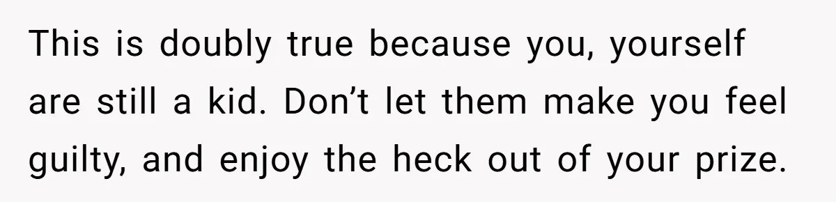 This is doubly true because you, yourself are still a kid. Don’t let them make you feel guilty, and enjoy the heck out of your prize.