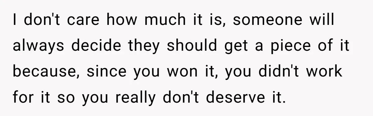 I don't care how much it is, someone will always decide they should get a piece of it because, since you won it, you didn't work for it so you...