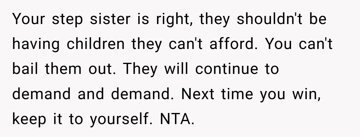 Your step sister is right, they shouldn't be having children they can't afford. You can't bail them out. They will continue to demand and demand. Next time you win, keep...