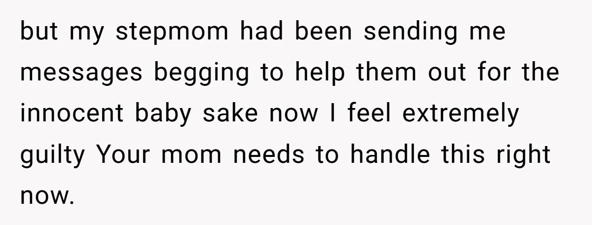 but my stepmom had been sending me messages begging to help them out for the innocent baby sake now I feel extremely guilty Your mom needs to handle this right...