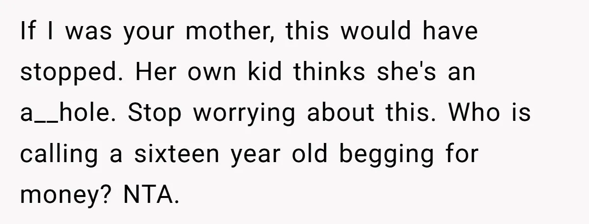 If I was your mother, this would have stopped. Her own kid thinks she's an a__hole. Stop worrying about this. Who is calling a sixteen year old begging for money?...