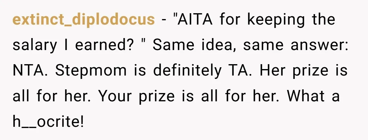 extinct_diplodocus − "AITA for keeping the salary I earned? " Same idea, same answer: NTA. Stepmom is definitely TA. Her prize is all for her. Your prize is all for...