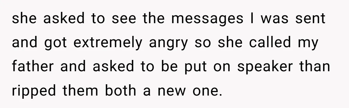 she asked to see the messages I was sent and got extremely angry so she called my father and asked to be put on speaker than ripped them both a...