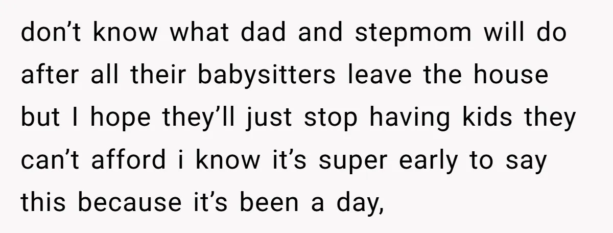 don’t know what dad and stepmom will do after all their babysitters leave the house but I hope they’ll just stop having kids they can’t afford i know it’s super...
