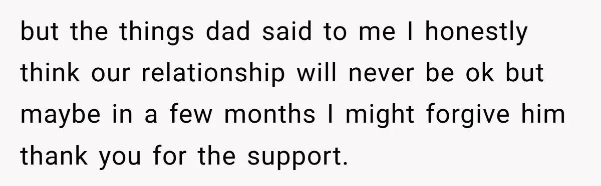 but the things dad said to me I honestly think our relationship will never be ok but maybe in a few months I might forgive him thank you for the...