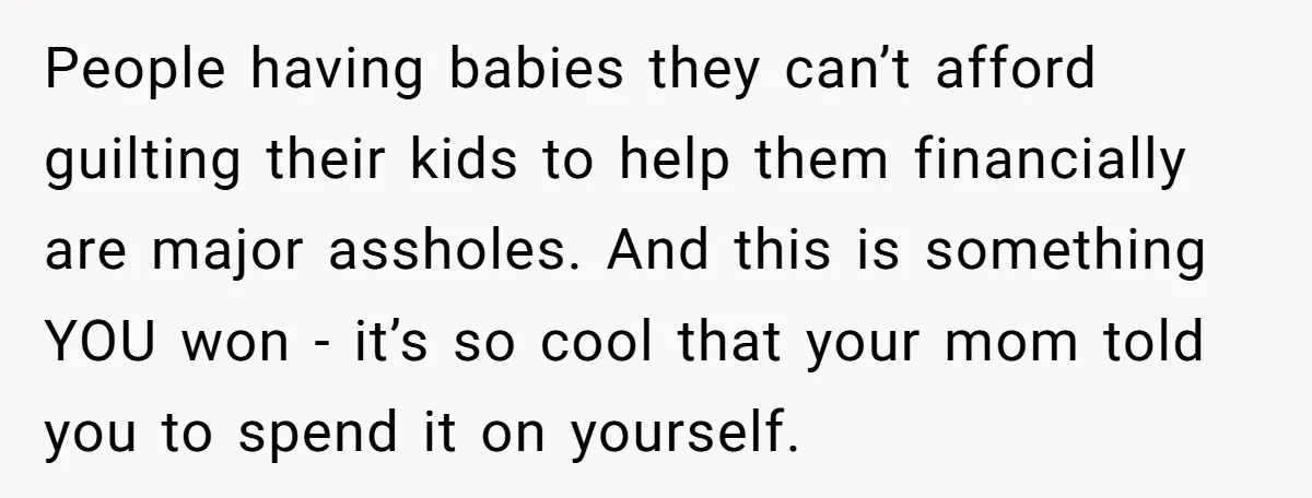 People having babies they can’t afford guilting their kids to help them financially are major assholes. And this is something YOU won - it’s so cool that your mom told...