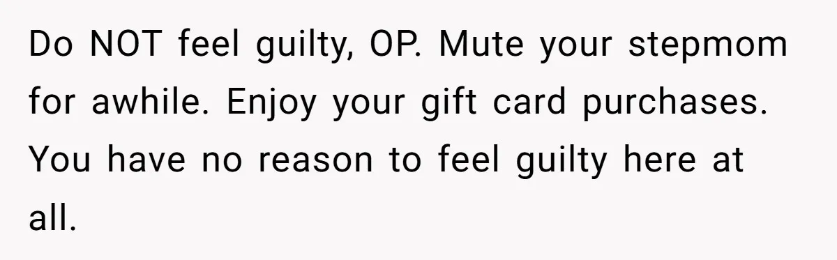 Do NOT feel guilty, OP. Mute your stepmom for awhile. Enjoy your gift card purchases. You have no reason to feel guilty here at all.