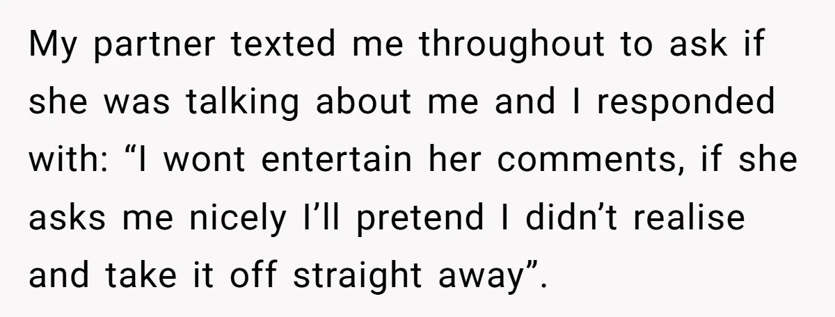 My partner texted me throughout to ask if she was talking about me and I responded with: “I wont entertain her comments, if she asks me nicely I’ll pretend I...