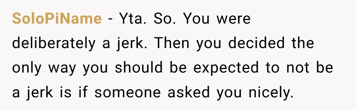 SoloPiName − Yta. So. You were deliberately a jerk. Then you decided the only way you should be expected to not be a jerk is if someone asked you nicely.