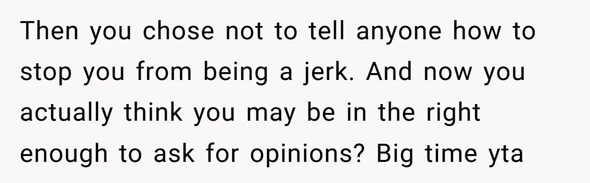 Then you chose not to tell anyone how to stop you from being a jerk. And now you actually think you may be in the right enough to ask for...