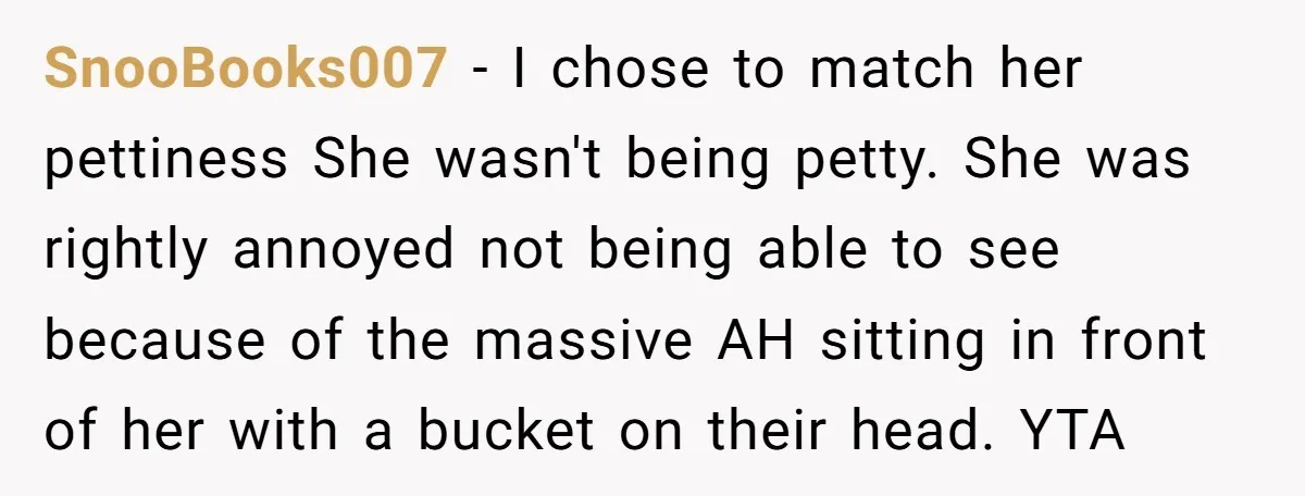 SnooBooks007 − I chose to match her pettiness She wasn't being petty. She was rightly annoyed not being able to see because of the massive AH sitting in front of...