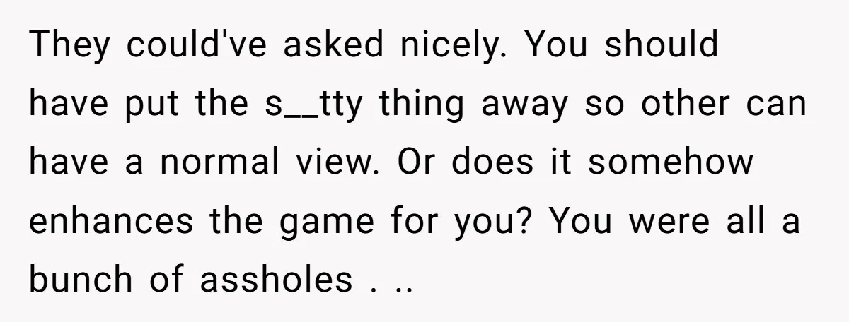 They could've asked nicely. You should have put the s__tty thing away so other can have a normal view. Or does it somehow enhances the game for you? You were...