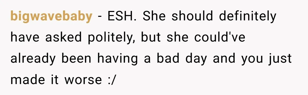 bigwavebaby − ESH. She should definitely have asked politely, but she could've already been having a bad day and you just made it worse :/