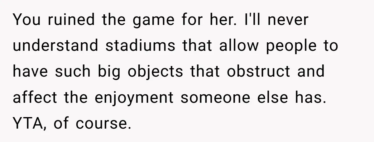 You ruined the game for her. I'll never understand stadiums that allow people to have such big objects that obstruct and affect the enjoyment someone else has. YTA, of course.