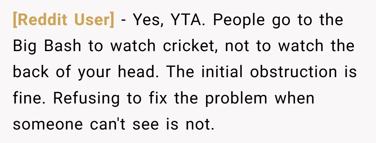 [Reddit User] − Yes, YTA. People go to the Big Bash to watch cricket, not to watch the back of your head. The initial obstruction is fine. Refusing to fix...