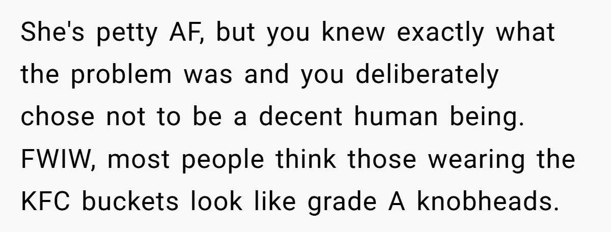 She's petty AF, but you knew exactly what the problem was and you deliberately chose not to be a decent human being. FWIW, most people think those wearing the KFC...