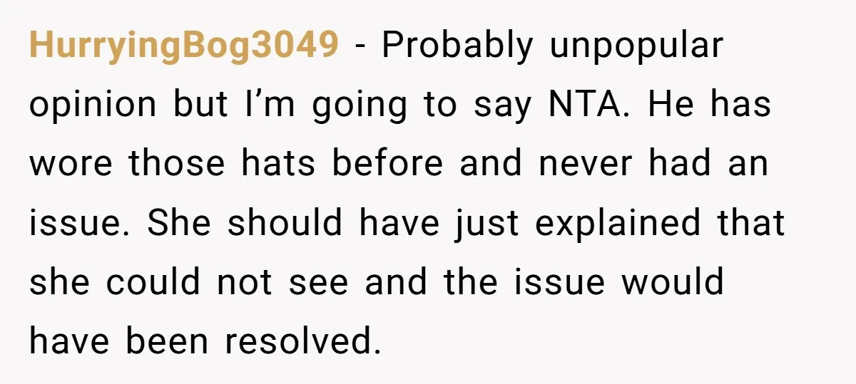 HurryingBog3049 − Probably unpopular opinion but I’m going to say NTA. He has wore those hats before and never had an issue. She should have just explained that she could...