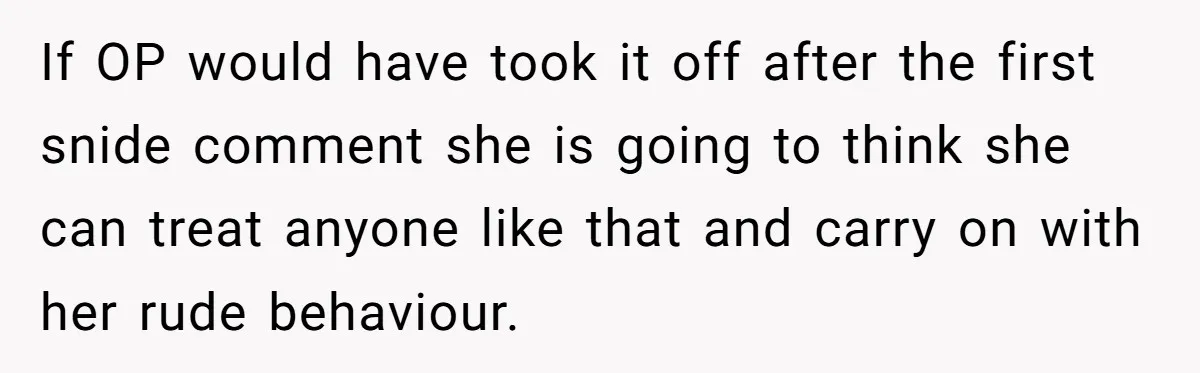 If OP would have took it off after the first snide comment she is going to think she can treat anyone like that and carry on with her rude behaviour.