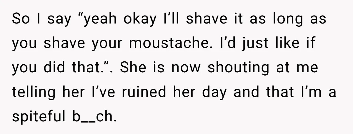 So I say “yeah okay I’ll shave it as long as you shave your moustache. I’d just like if you did that.”. She is now shouting at me telling her...