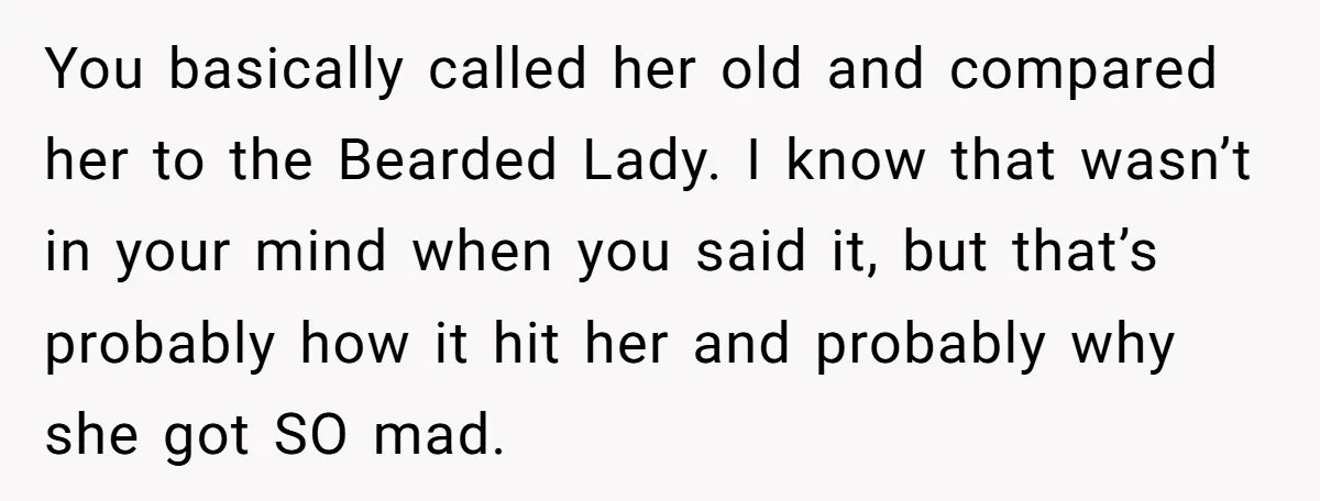 You basically called her old and compared her to the Bearded Lady. I know that wasn’t in your mind when you said it, but that’s probably how it hit her...