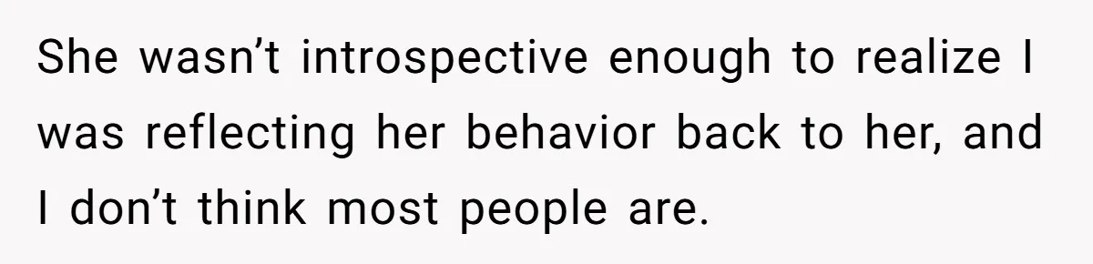 She wasn’t introspective enough to realize I was reflecting her behavior back to her, and I don’t think most people are.
