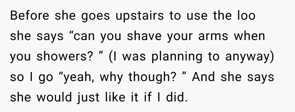 Before she goes upstairs to use the loo she says “can you shave your arms when you showers? ” (I was planning to anyway) so I go “yeah, why though?...