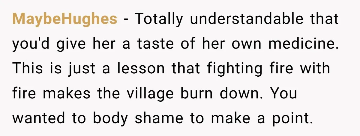 MaybeHughes − Totally understandable that you'd give her a taste of her own medicine. This is just a lesson that fighting fire with fire makes the village burn down. You...