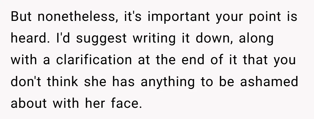 But nonetheless, it's important your point is heard. I'd suggest writing it down, along with a clarification at the end of it that you don't think she has anything to...