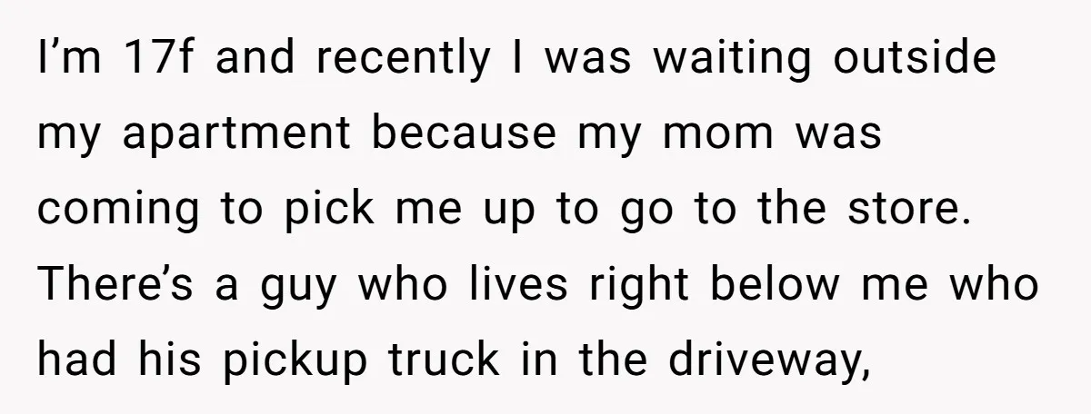 I’m 17f and recently I was waiting outside my apartment because my mom was coming to pick me up to go to the store. There’s a guy who lives right...