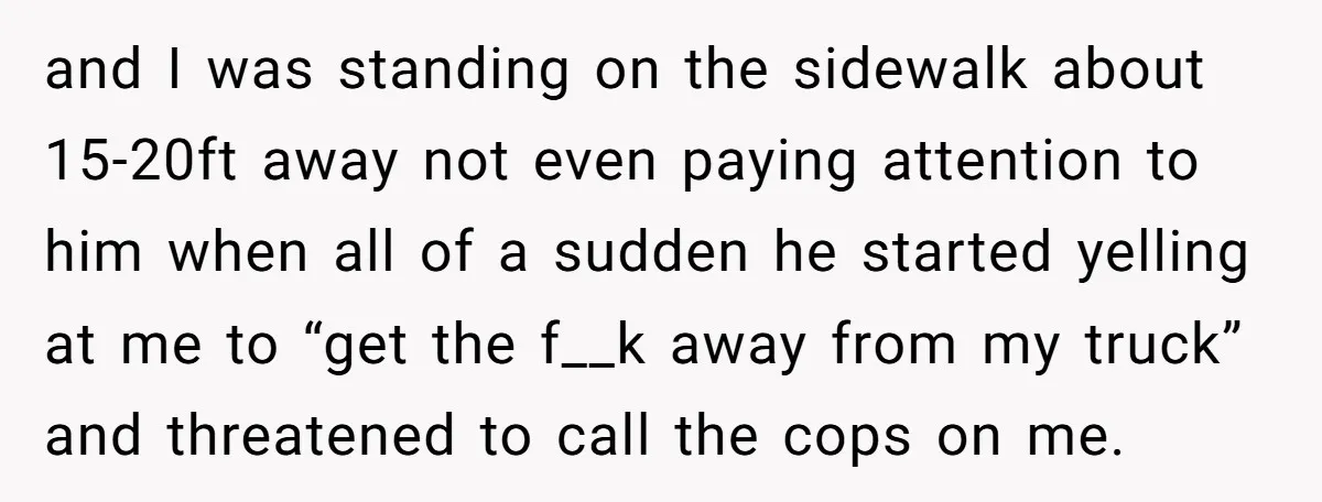 and I was standing on the sidewalk about 15-20ft away not even paying attention to him when all of a sudden he started yelling at me to “get the f__k...