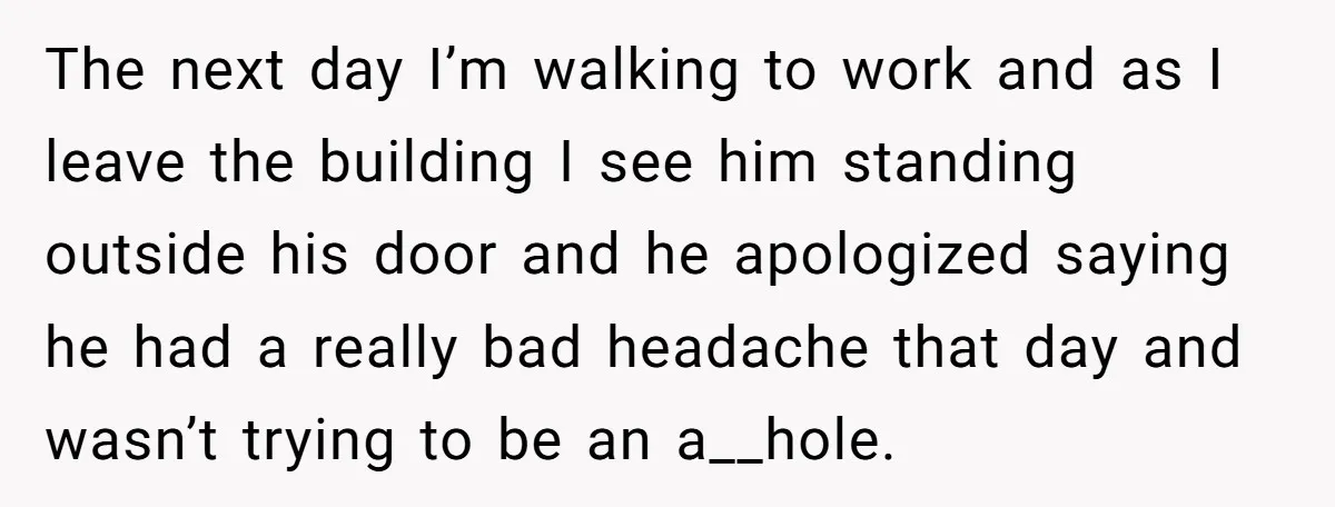 The next day I’m walking to work and as I leave the building I see him standing outside his door and he apologized saying he had a really bad headache...