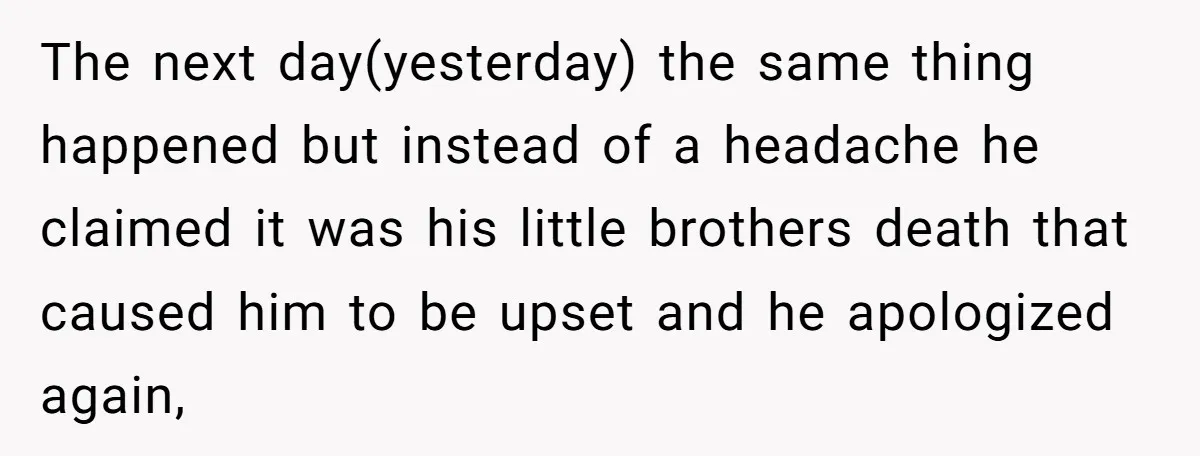 The next day(yesterday) the same thing happened but instead of a headache he claimed it was his little brothers death that caused him to be upset and he apologized again,