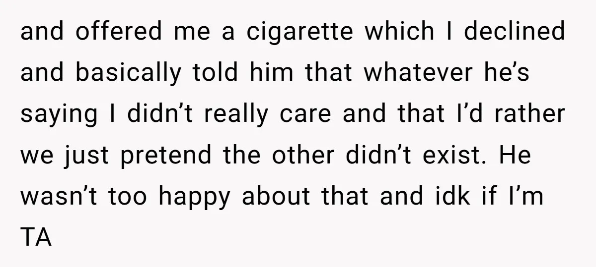 and offered me a cigarette which I declined and basically told him that whatever he’s saying I didn’t really care and that I’d rather we just pretend the other didn’t...