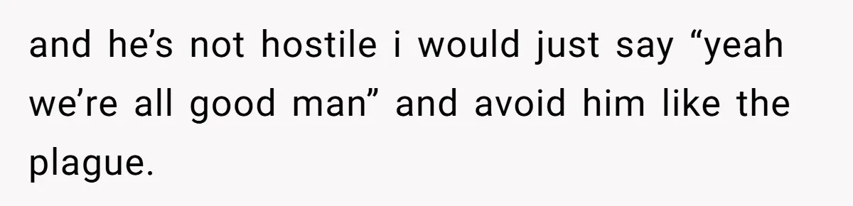 and he’s not hostile i would just say “yeah we’re all good man” and avoid him like the plague.