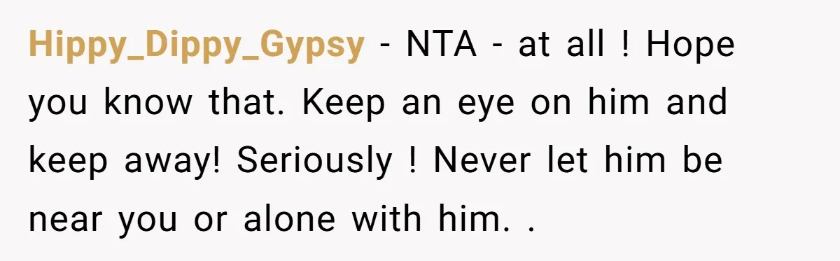 Hippy_Dippy_Gypsy − NTA - at all ! Hope you know that. Keep an eye on him and keep away! Seriously ! Never let him be near you or alone with...