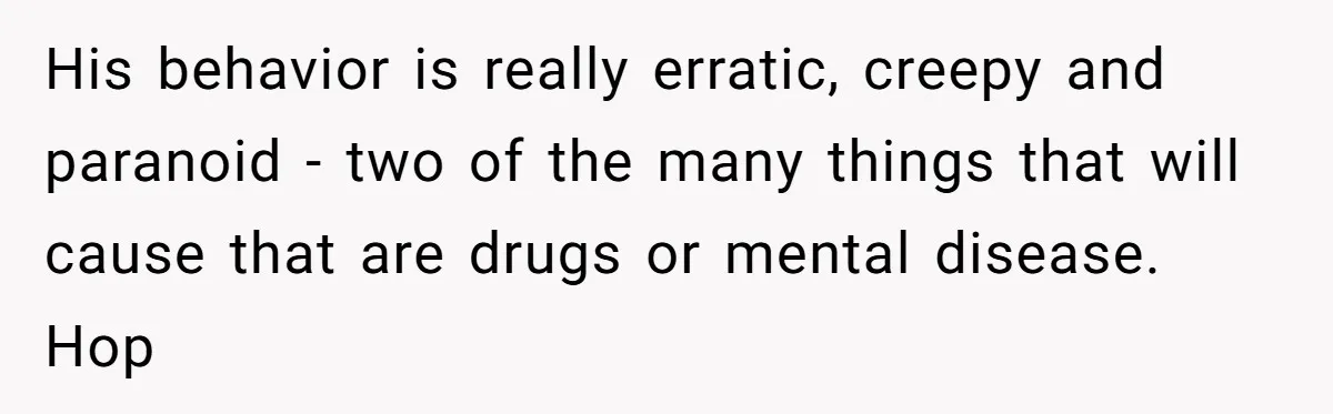 His behavior is really erratic, creepy and paranoid - two of the many things that will cause that are drugs or mental disease. Hop