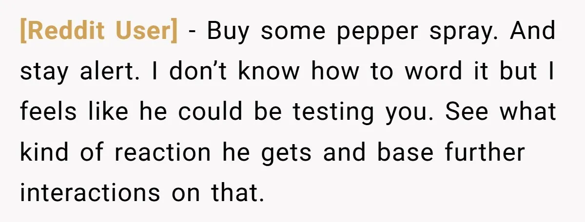 [Reddit User] − Buy some pepper spray. And stay alert. I don’t know how to word it but I feels like he could be testing you. See what kind of...