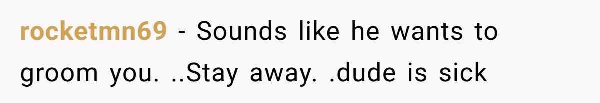 rocketmn69 − Sounds like he wants to groom you. ..Stay away. .dude is sick