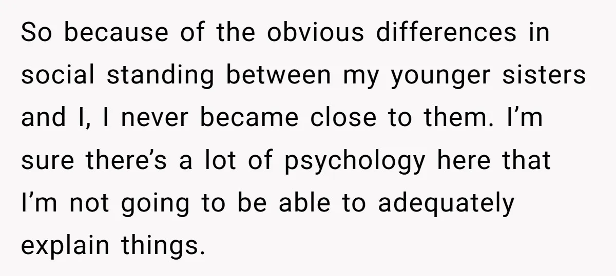 So because of the obvious differences in social standing between my younger sisters and I, I never became close to them. I’m sure there’s a lot of psychology here that...