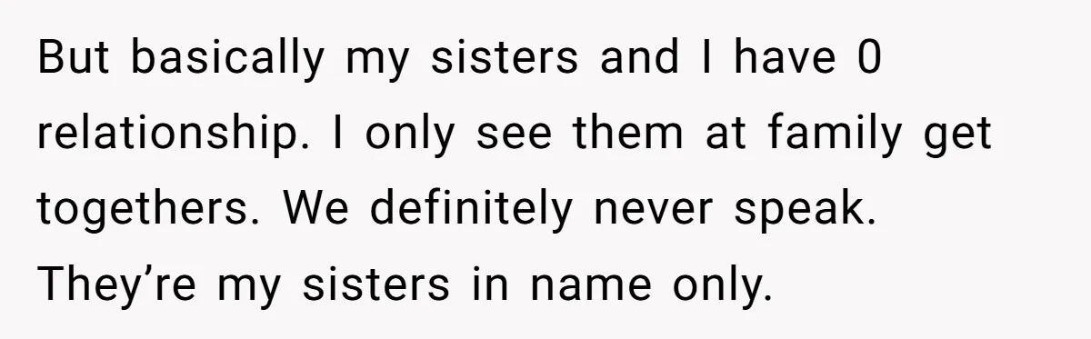 But basically my sisters and I have 0 relationship. I only see them at family get togethers. We definitely never speak. They’re my sisters in name only.