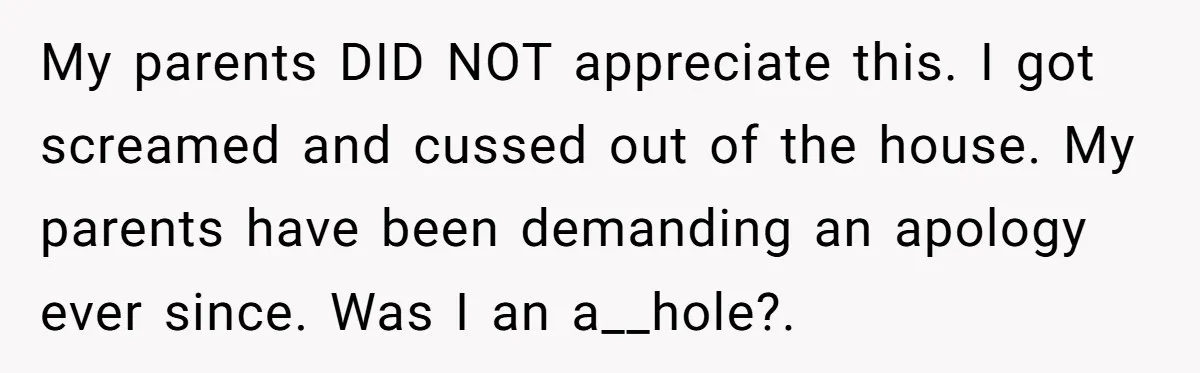 My parents DID NOT appreciate this. I got screamed and cussed out of the house. My parents have been demanding an apology ever since. Was I an a__hole?.