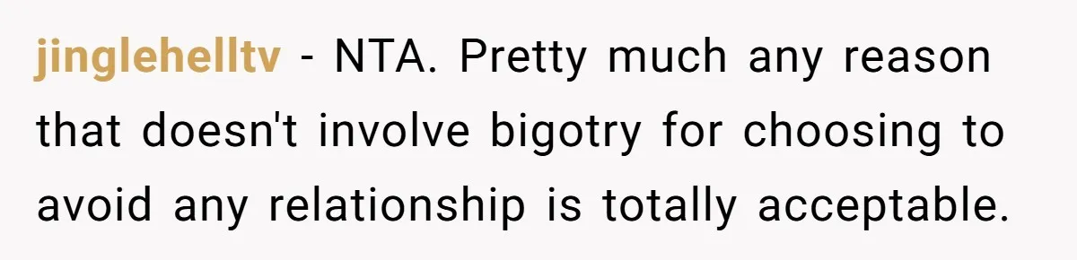 jinglehelltv − NTA. Pretty much any reason that doesn't involve bigotry for choosing to avoid any relationship is totally acceptable.