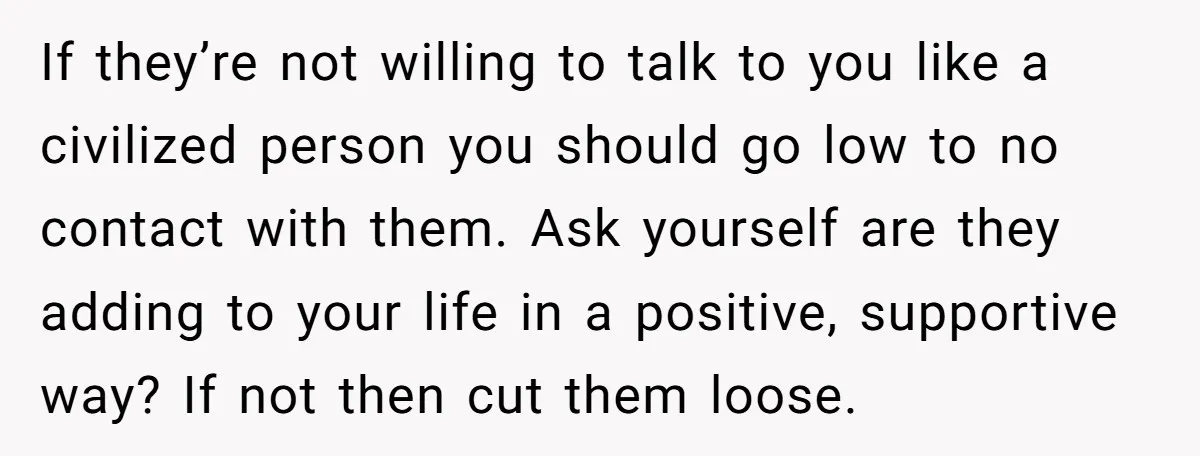 If they’re not willing to talk to you like a civilized person you should go low to no contact with them. Ask yourself are they adding to your life in...