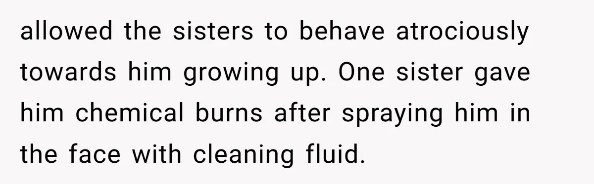 allowed the sisters to behave atrociously towards him growing up. One sister gave him chemical burns after spraying him in the face with cleaning fluid.