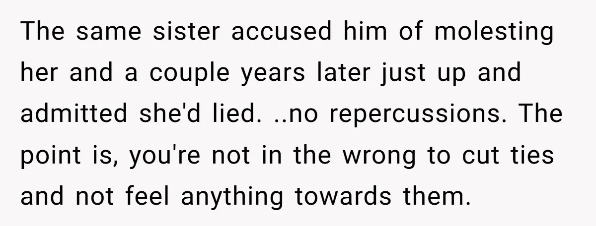 The same sister accused him of molesting her and a couple years later just up and admitted she'd lied. ..no repercussions. The point is, you're not in the wrong to...